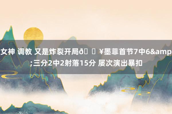 女神 调教 又是炸裂开局🔥墨菲首节7中6&三分2中2射落15分 屡次演出暴扣