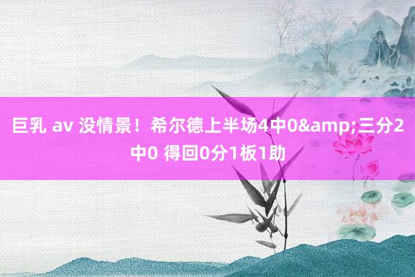 巨乳 av 没情景！希尔德上半场4中0&三分2中0 得回0分1板1助