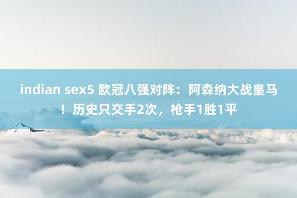 indian sex5 欧冠八强对阵：阿森纳大战皇马！历史只交手2次，枪手1胜1平
