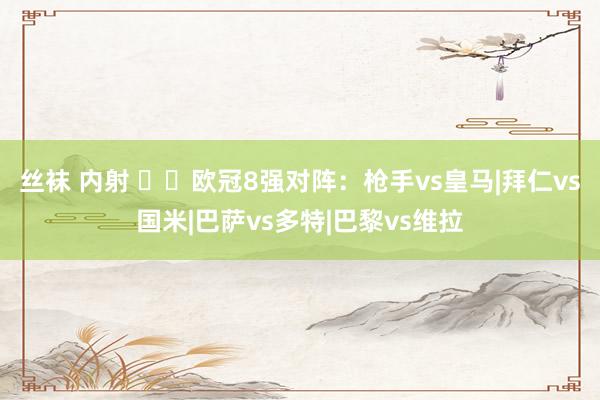 丝袜 内射 ⚔️欧冠8强对阵：枪手vs皇马|拜仁vs国米|巴萨vs多特|巴黎vs维拉