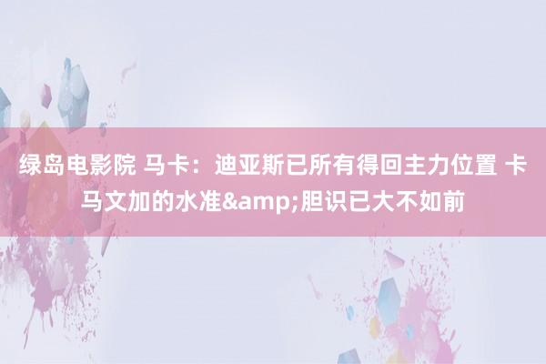 绿岛电影院 马卡：迪亚斯已所有得回主力位置 卡马文加的水准&胆识已大不如前