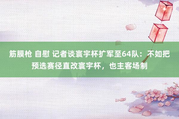 筋膜枪 自慰 记者谈寰宇杯扩军至64队：不如把预选赛径直改寰宇杯，也主客场制