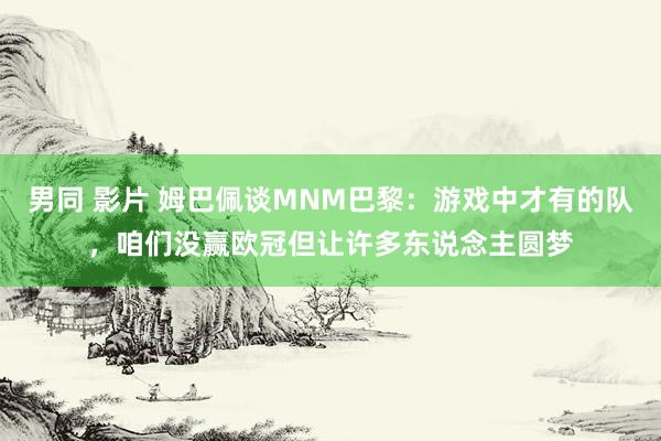 男同 影片 姆巴佩谈MNM巴黎：游戏中才有的队，咱们没赢欧冠但让许多东说念主圆梦