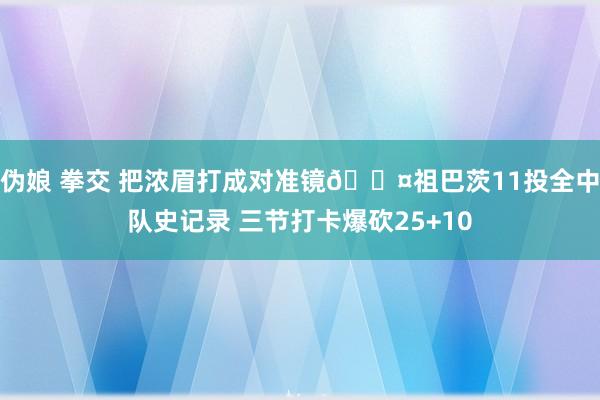 伪娘 拳交 把浓眉打成对准镜😤祖巴茨11投全中队史记录 三节打卡爆砍25+10