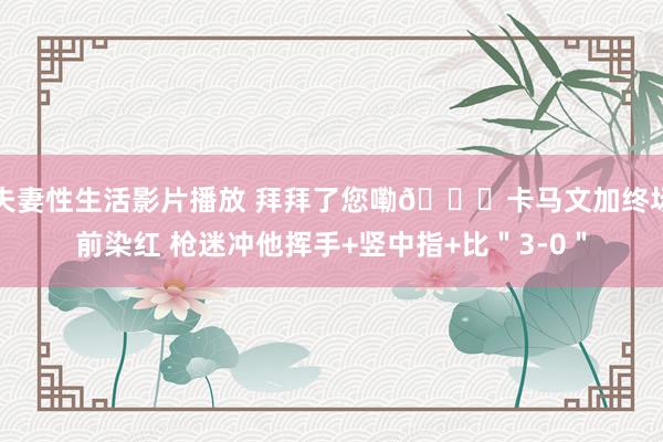 夫妻性生活影片播放 拜拜了您嘞👋卡马文加终场前染红 枪迷冲他挥手+竖中指+比＂3-0＂