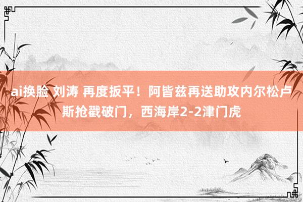ai换脸 刘涛 再度扳平！阿皆兹再送助攻内尔松卢斯抢戳破门，西海岸2-2津门虎