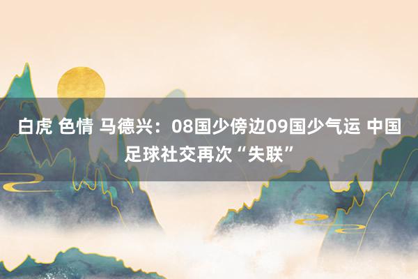 白虎 色情 马德兴：08国少傍边09国少气运 中国足球社交再次“失联”