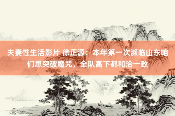 夫妻性生活影片 徐正源：本年第一次濒临山东咱们思突破魔咒，全队高下都和洽一致