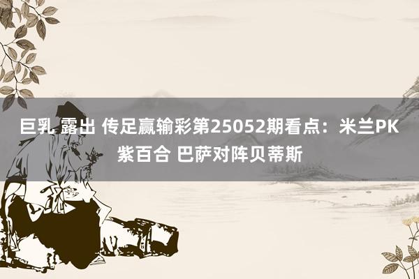 巨乳 露出 传足赢输彩第25052期看点：米兰PK紫百合 巴萨对阵贝蒂斯