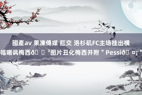 國產av 果凍傳媒 肛交 洛杉矶FC主场挂出横幅嘲讽梅西😳图片丑化梅西并附＂Pessi🤡＂