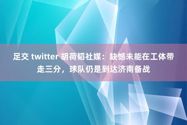 足交 twitter 胡荷韬社媒：缺憾未能在工体带走三分，球队仍是到达济南备战