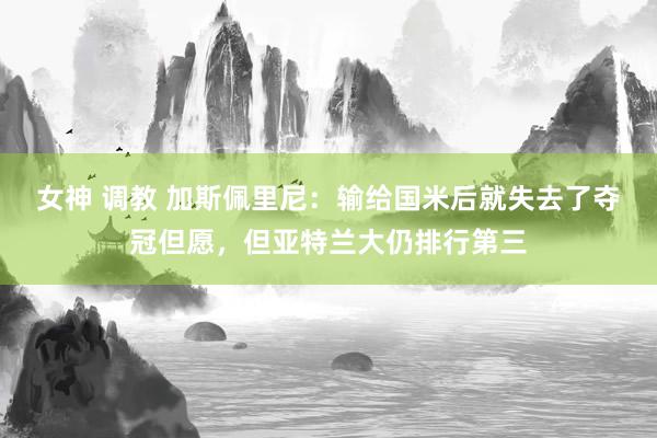 女神 调教 加斯佩里尼：输给国米后就失去了夺冠但愿，但亚特兰大仍排行第三